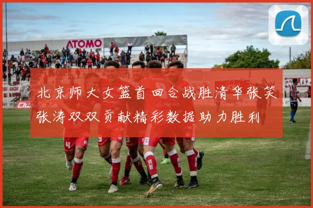 北京师大女篮首回合战胜清华张笑张涛双双贡献精彩数据助力胜利