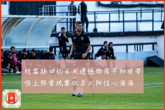 特雷杨回忆东决遗憾称若早知将带伤上阵常规赛双杀太阳信心满满