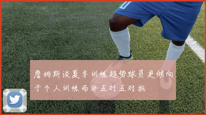 詹姆斯谈夏季训练趋势球员更倾向于个人训练而非五对五对抗