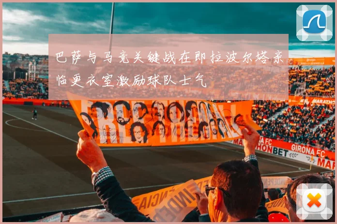 巴萨与马竞关键战在即拉波尔塔亲临更衣室激励球队士气