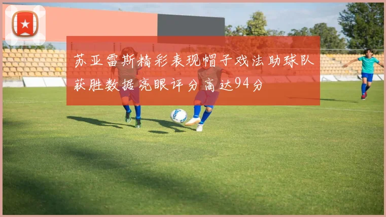 苏亚雷斯精彩表现帽子戏法助球队获胜数据亮眼评分高达94分