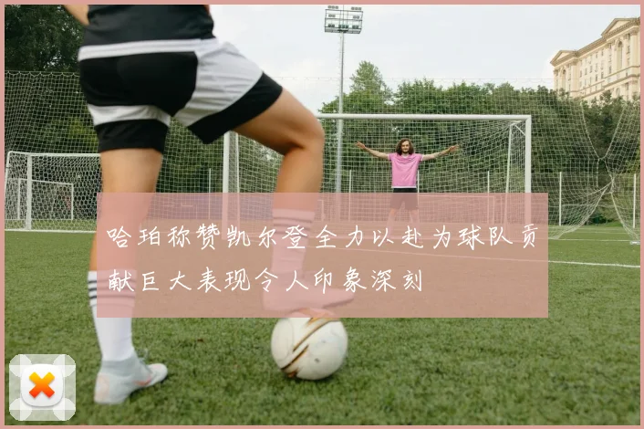 哈珀称赞凯尔登全力以赴为球队贡献巨大表现令人印象深刻