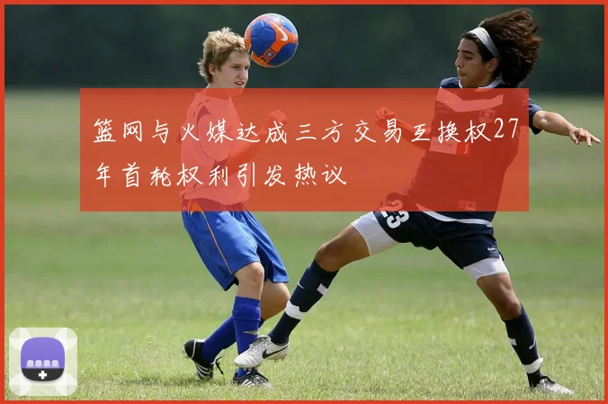 篮网与火媒达成三方交易互换权27年首轮权利引发热议