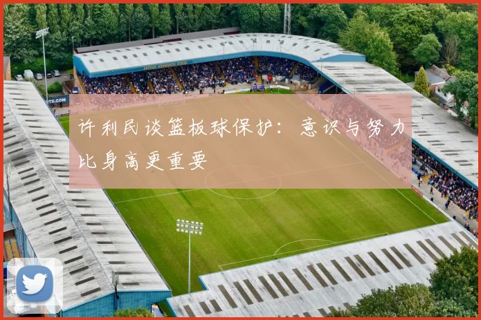 许利民谈篮板球保护：意识与努力比身高更重要