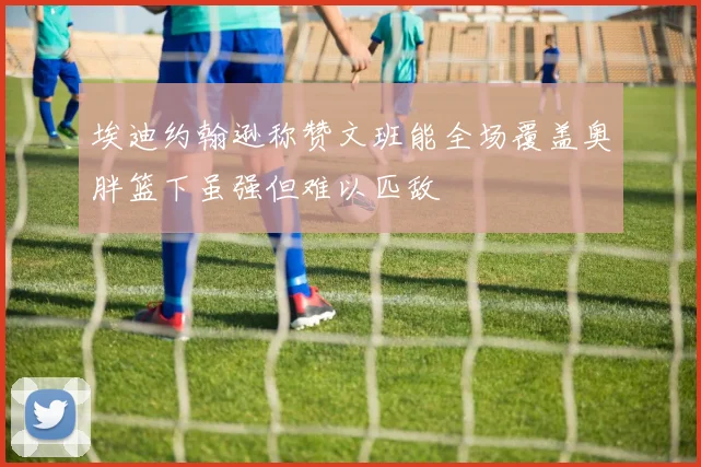 埃迪约翰逊称赞文班能全场覆盖奥胖篮下虽强但难以匹敌