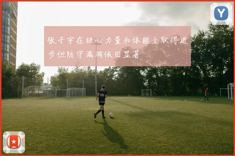 张子宇在核心力量和体能上取得进步但防守漏洞依旧显著