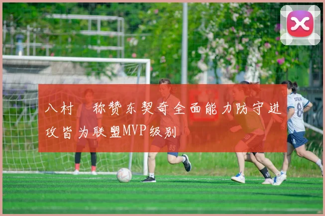 八村塁称赞东契奇全面能力防守进攻皆为联盟MVP级别