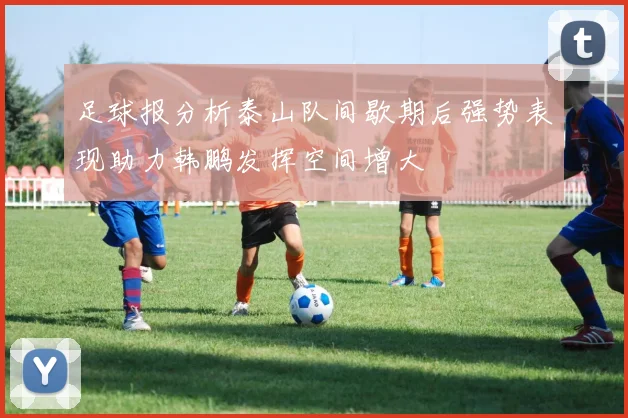 足球报分析泰山队间歇期后强势表现助力韩鹏发挥空间增大