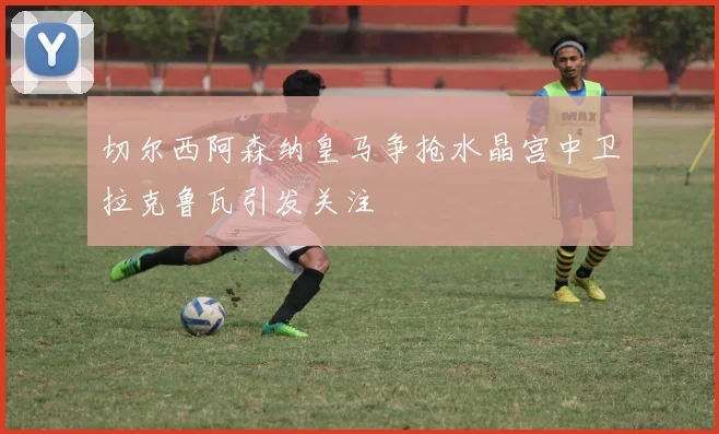 切尔西阿森纳皇马争抢水晶宫中卫拉克鲁瓦引发关注