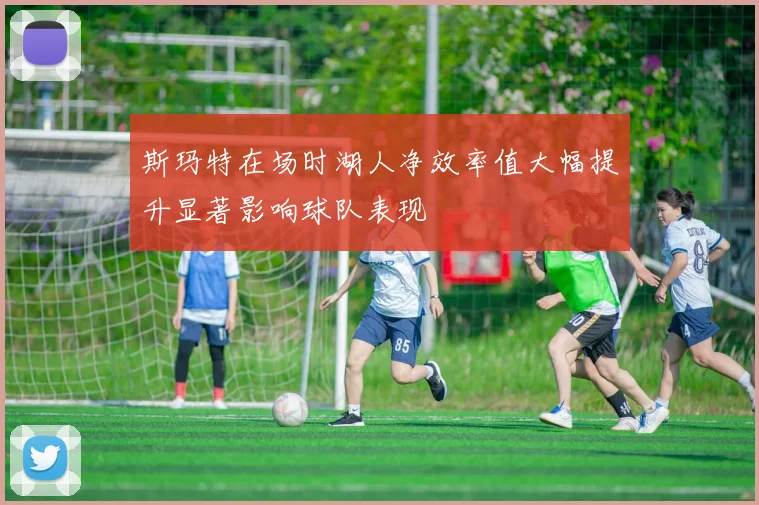斯玛特在场时湖人净效率值大幅提升显著影响球队表现