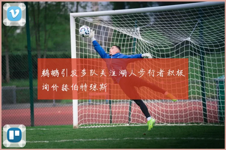 鹈鹕引发多队关注湖人步行者积极询价赫伯特琼斯
