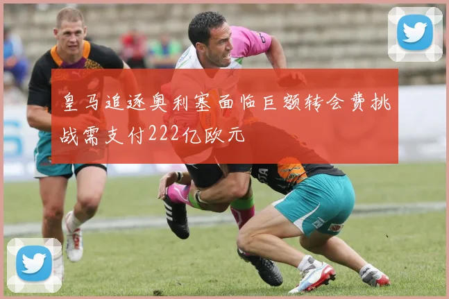 皇马追逐奥利塞面临巨额转会费挑战需支付222亿欧元